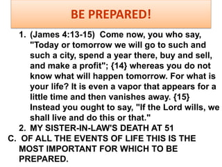 BE PREPARED!
1. (James 4:13-15) Come now, you who say,
"Today or tomorrow we will go to such and
such a city, spend a year there, buy and sell,
and make a profit"; {14} whereas you do not
know what will happen tomorrow. For what is
your life? It is even a vapor that appears for a
little time and then vanishes away. {15}
Instead you ought to say, "If the Lord wills, we
shall live and do this or that."
2. MY SISTER-IN-LAW'S DEATH AT 51
C. OF ALL THE EVENTS OF LIFE THIS IS THE
MOST IMPORTANT FOR WHICH TO BE
PREPARED.
 