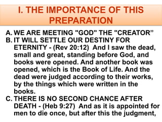 I. THE IMPORTANCE OF THIS
PREPARATION
A. WE ARE MEETING "GOD" THE "CREATOR”
B. IT WILL SETTLE OUR DESTINY FOR
ETERNITY - (Rev 20:12) And I saw the dead,
small and great, standing before God, and
books were opened. And another book was
opened, which is the Book of Life. And the
dead were judged according to their works,
by the things which were written in the
books.
C. THERE IS NO SECOND CHANCE AFTER
DEATH - (Heb 9:27) And as it is appointed for
men to die once, but after this the judgment,
 