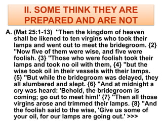 II. SOME THINK THEY ARE
PREPARED AND ARE NOT
A. (Mat 25:1-13) "Then the kingdom of heaven
shall be likened to ten virgins who took their
lamps and went out to meet the bridegroom. {2}
"Now five of them were wise, and five were
foolish. {3} "Those who were foolish took their
lamps and took no oil with them, {4} "but the
wise took oil in their vessels with their lamps.
{5} "But while the bridegroom was delayed, they
all slumbered and slept. {6} "And at midnight a
cry was heard: 'Behold, the bridegroom is
coming; go out to meet him!' {7} "Then all those
virgins arose and trimmed their lamps. {8} "And
the foolish said to the wise, 'Give us some of
your oil, for our lamps are going out.' >>>
 