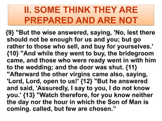 II. SOME THINK THEY ARE
PREPARED AND ARE NOT
{9} "But the wise answered, saying, 'No, lest there
should not be enough for us and you; but go
rather to those who sell, and buy for yourselves.'
{10} "And while they went to buy, the bridegroom
came, and those who were ready went in with him
to the wedding; and the door was shut. {11}
"Afterward the other virgins came also, saying,
'Lord, Lord, open to us!' {12} "But he answered
and said, 'Assuredly, I say to you, I do not know
you.' {13} "Watch therefore, for you know neither
the day nor the hour in which the Son of Man is
coming. called, but few are chosen.”
 
