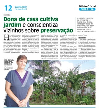 12                     quarta-feira
                            7 de março de 2012
                                                                                                                                                     Diário Oficial
                                                                                                                                                      GUARUJÁ
 exemplo


 Dona de casa cultiva                                                                                                                              A iniciativa começou
                                                                                                                                                   há cinco anos, e
                                                                                                                                                   hoje a dona de casa

 jardim e conscientiza                                                                                                                             conta com apoio dos
                                                                                                                                                   moradores, que doam
                                                                                                                                                   novas mudas, e da

 vizinhos sobre preservação                                                                                                                        Prefeitura, que dá
                                                                                                                                                   suporte à infraestrutura



 H
             á mais de cinco anos      dando suporte à infraestrutura do   um planeta melhor. “Nunca           na doação de novas mudas de          presença”, disse.
             era um simples ter-       jardim e de todo o bairro.          pensei em plantar algo só para      plantas.
             reno, cheio de lixo           Responsável por esta grande     mim, sempre pensei que todos            No jardim o que não falta são    Colaboração
             e resquícios de quei-     mudança, Rosa, de 58 anos, co-      poderiam aproveitar. Mas sempre     frutas, plantas e hortaliças. Tem        Até mesmo o neto Lucas, de
 mada. Tinha tudo para ser um          meçou a luta para a preservação     que acabo vendo alguém fazendo      desde amora, mexerica, goiaba,       dois anos, está aprendendo com
 local de vergonha e reclamação        do espaço há mais de cinco anos,    alguma coisa errada, seja jogando   acerola e abacate até hortelã,       a avó tudo sobre os cuidados
 dos moradores do bairro Pae           travando uma nova batalha para      lixo ou prejudicando de alguma      erva-cidreira, capim-cidrão, po-     que são necessários com o meio
 Cará. Hoje, graças à dedicação        conseguir um jardim bem cuida-      maneira as minhas plantas, meu      ejo e gervão.                        ambiente. Com um pequeno re-
 e o amor da dona de casa Rosa         do e que pudesse dar exemplo        coração fica apertado”.                 “Queria fazer ainda mais,        gador, o menino ajuda a avó a ser
 Tabarin Souto, o espaço virou         para outras comunidades de              E quando isso acontece, é me-   acho isso muito pouco. Amo o         exemplo com sua iniciativa.
 um jardim repleto de árvores          Guarujá.                            lhor se preparar, pois a dona de    que faço e tenho amizade até             “Acho que devemos ensinar
 frutíferas, plantas e hortaliças.         Para ela, o importante é sem-   casa já arranjou muita briga com    com os passarinhos, que fazem        as crianças a respeitar a natureza.
 A Prefeitura apoia a iniciativa,      pre tentar colaborar e lutar por    aqueles que insistiam em não        ninhos nas árvores e nunca tive      É isso que tento passar ao meu
                                                                           respeitar o espaço e acabavam       nenhum problema. Pelo contrá-        neto. As plantas falam por mim e,
                                                                           queimando lixo nas proximida-       rio, quando tenho que mexer na       por isso, prezo para que continue
                                                                           des. Hoje, ela conta também com     árvore, eles não saem voando,        a ter pássaros, borboletas e cheiro
                                                                           o apoio da comunidade, inclusive    estão acostumados com a minha        de rosa”.
       Rosa: “Sempre que
       acabo vendo alguém
       fazendo alguma
       coisa errada, seja
       jogando lixo ou
       prejudicando de
       alguma maneira
       as minhas plantas,
       meu coração fica
       apertado”
                      a
                  ueir
               Nog
           ndo
        imu
    s Ra
Foto
 