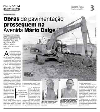 Diário Oficial
 GUARUJÁ
                                                                                                                               quarta-feira
                                                                                                                               7 de março de 2012
                                                                                                                                                                    3
reurbanização


Obras de pavimentação
prosseguem na
Avenida Mário Daige




                                                                                                                                                                              Fotos Raimundo Nogueira
Nesta primeira etapa,
já foram realizados os
serviços de retirada de
todos os bloquetes,
regularização e
reforço no solo,
colocação de guias e
sarjetas



A
            Prefeitura prosse-
            gue com as obras
            de pavimentação na
            Avenida Mário Dai-
ge, no Jardim Boa Esperança.
A intervenção é uma antiga
reivindicação dos moradores
do bairro, que conviveram por
mais de 30 anos com buracos
e muita poeira ao longo de
toda a via. A primeira etapa,
que vai desde a Rua Joana de
Menezes Faro até a Rua Ida-
lino Pinez (Rua do Adubo) já
está praticamente concluída,      Atualmente, os
faltando apenas a camada final    trabalhos estão
de asfalto.                       intensificados entre
    Nesta primeira etapa, já      as vias Idalino Pinez
                                  e a Santa Adelaide
foram realizados os serviços de
retirada de todos os bloquetes,
regularização e reforço no solo,
colocação de guias e sarjetas.
Foram constr uídas também progresso no meu bairro”, fala                                                                                       ficando maravilhosa”.
muretas e calçadas e por fim o aposentado Manoel Flor da                                                                                           Além do serviço de pavi-
uma aplicação de asfalto. Os Silva.                                                                                                            mentação, haverá também a
serviços beneficia-                                A moradora                                                                                  recuperação do concreto no
rão não só os mo-                              Maria de Lima                                                                                   canal, das passarelas e serão
radores locais, mas       Munícipes            conta que a aveni-                                                                              construídas rampas de acessi-
também outros ci-
dadãos que passam
                        estão ansiosos daque os buracos
                                               e
                                                   estava horrível                                                                             bilidade ao longo da via. Como
                                                                                                                                               parte do projeto, será feito todo
pela via.              pela conclusão eram as maiores                                                                                          um trabalho de paisagismo,
    A sequência das         da obra            reclamações dos                                                                                 sinalização e melhoria na ilu-
obras vem agradan-                             moradores. “Era                                                                                 minação.
do os munícipes,                               perigoso até para                                        “Era perigoso até para caminhar pela       Atualmente, os trabalhos
que se dizem ansiosos para a caminhar pela rua. Estou aqui                                              rua. Estou aqui há 10 anos e não       estão intensificados entre as vias
conclusão. “Isso aqui vai ficar há 10 anos e não tinham feito        “Moro há 42 anos aqui e só agora   tinham feito nada, nem um buraco       Idalino Pinez e a Santa Adelaide.
                                                                     estou vendo progresso no meu       foi tapado. Agora não, a nossa rua
bom demais. Moro há 42 anos nada, nem um buraco foi tapa-            bairro” – Manoel Flor da Silva,    está ficando maravilhosa” – Maria de   A conclusão da obra está prevista
aqui e só agora estou vendo do. Agora não, a nossa rua está          aposentado                         Lima, moradora                         para este semestre.
 