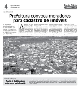 4               quarta-feira
                   7 de março de 2012
                                                                                                                                                           Diário Oficial
                                                                                                                                                            GUARUJÁ
morrinhos I e II



                Prefeitura convoca moradores
                  para cadastro de imóveis
                                           A
Os moradores                                          Prefeitura, por meio       devem ser entregues no Centro        apresentar também as cópias do       12 horas e 14 às 17 horas.
                                                      da Diretoria de Re-        de Cidadania III.                    contrato de compra e venda do            Os gastos com a escritura
deverão apresentar                                    gularização Fundiá-           Os documentos necessários         imóvel e IPTU (espelho).             ficarão por conta do Estado,
os documentos para                                    ria, está realizando o     são: RG e CPF do responsável             Os moradores deverão apre-       sendo assim, o munícipe arcará
efetuar o cadastro no                      cadastro de imóveis dos bairros       pelo imóvel, do cônjuge ou           sentar os documentos para efetu-     apenas com a taxa de registro,
                                           Morrinhos I e II. Para isso,          companheiro (a), certidão de         ar o cadastro no Centro de Cida-     que será em torno de R$ 100
Centro de Cidadania III                    solicita que os moradores pro-        casamento e/ou certidão de ca-       dania III na Praça do Comércio,      (valor aproximado). Para outras
na Praça do Comércio,                      videnciem com urgência cópias         samento averbada ou certidão de      s/n – Morrinhos II, todas as         informações, o munícipe deve
s/n – Morrinhos II                         dos documentos pessoais que           óbito, se for viúvo (a). É preciso   terças ou quintas-feiras, das 9 às   ligar para 3308-7245.




                                                                                                                                                                                         Marcos Miguel
Os cadastros podem ser feitos todas as terças e quintas-feiras, das 9 às 12 horas e das 14 às 17 horas




  combate à dengue
                                                                       A Prefeitura, por meio da Secretaria de Saúde, convoca os membros do Comitê de Mobilização
       Comitê de Mobilização se                                     contra a dengue do Município, para reunião nesta sexta-feira (9). O encontro acontece a partir das 16
                                                                    horas, na Sala de Reuniões do Paço Moacir dos Santos Filho, 5º andar (Avenida Santos Dumont, 800
      reúne nesta sexta-feira (9)                                   – Santo Antônio).
 
