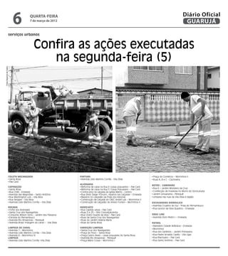 6                quarta-feira
                                           7 de março de 2012
                                                                                                                                                                 Diário Oficial
                                                                                                                                                                  GUARUJÁ

                      serviços urbanos


                                               Confira as ações executadas
                                                  na segunda-feira (5)
Fotos Dayanna de Castro




                      Coleta Mecanizada                                 Pintura                                                      Praça do Comércio – Morrinhos II
                       Santa Rosa                                        Avenida Lídio Martins Corrêa - Vila Zilda                   Ruas A, B e C – Cachoeira
                       Pae Cará                                                                                                     	
                                                                        Alvenaria                                                   Retro / Caminhão
                      Capinação                                          Reforma de caixa na Rua 6 (casas populares) – Pae Cará
                                                                                                                                      Rua 6 – Jardim Monteiro da Cruz
                       Santa Rosa                                        Reforma de caixa na Rua 5 (Casas Populares) – Pae Cará
                       Rua Chile - Enseada                               Contra piso na calçada da Igreja Matriz – Centro             Confecção de travessia no Morro do Sorocutuba
                       Avenida das Magnólias – Santo Antônio             Rua Silvio Daige (Fórum), reparos nas calçadas – Enseada     Jardim Umuarama - Perequê
                       Rua Washington Luís – Vila Alice                  Reparos no calçadão da Praia dos Astúrias                    Limpeza nas ruas da Vila Zilda e região
                       Rua Sergipe – Vila Alice                          Construção de calçada do CAEC André Luís – Morrinhos II
                       Avenida Lídio Martins Corrêa – Vila Zilda         Construção de calçadão do Anexo Furlani – Morrinhos II     Escavadeira Hidráulica
                                                                                                                                     Avenida Cruzeiro do Sul – Praia do Pernambuco
                      Roçada                                            Hidrojato
                                                                                                                                     Rua Leonor da Silva Quadros – Enseada
                       Forte dos Andrades                                Rua Capitão Lessa – Pae Cará
                       Santa Cruz dos Navegantes                         Ruas 5 e 25 – Sítio Conceiçãozinha
                       Conjunto Wilson Sório – Jardim dos Pássaros       Rua Cícero Soares da Silva – Pae Cará                      Drag Line
                       Estrada do Pernambuco                             Ruas de Santa Cruz dos Navegantes                           Avenida Dom Pedro I – Enseada
                       Avenida Rio Amazonas - Perequê                    Ruas do Jardim Helena Maria
                       Avenida Brasil (margem do canal ) - Vila Zilda    Ruas do Santa Rosa                                         Patrol
                                                                                                                                     Balneário Cidade Atlântica – Enseada
                      Limpeza de Canal                                  Varrição/Limpeza                                             Morrinhos
                       Avenida 1 – Morrinhos                             Santa Cruz dos Navegantes
                       Avenida Lídio Martins Corrêa – Vila Zilda         Praça do Povo – Santa Rosa                                  Rua dos Gerânios – Jardim Primavera
                       Avenida 4 – Morrinhos IV                          Praça Castro Alves – casas populares do Santa Rosa          Rua Padre Arnaldo Caiafa – Vila Lígia
                      Limpeza                                            Avenida Rio Amazonas - Perequê                              Rua Riachuelo – Pae Cará
                       Avenida Lídio Martins Corrêa -Vila Zilda          Praça Mário Covas – Morrinhos I                             Rua Santo Antônio – Pae Cará
 