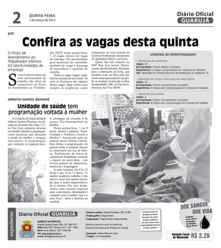 2          quinta-feira
                 7 de março de 2013
                                                                                                                                                                   Diário Oficial
                                                                                                                                                                    GUARUJÁ

pat


              Confira as vagas desta quinta
O Posto de                           dor (PAT) nesta quinta-feira,           comparecer ao local munido de
                                     7. O órgão oferece 62 vagas             Carteira Profissional, documento                                 Confira as oportunidades
Atendimento do                       de emprego. Há oportunidade             de identidade (RG) e currículo.
Trabalhador oferece                  para motorista de caminhão,                 Quem não tem cadastro no                    • Motorista de caminhão
                                                                                                                             Vagas: 20
62 oportunidades de                  ajudante de carga e descarga            PAT deve ficar atento. Diaria-
                                                                                                                             Escolaridade: Ensino Médio completo
                                     de mercadoria e ajudante de             mente, são distribuídas 30 senhas
emprego                                                                                                                      Experiência: 6 meses comprovados em Carteira de Trabalho




S
                                     cozinha.                                para a realização da ficha, que                 Obs: Necessita ter Carteira Nacional de Habilitação na categoria “D”
       e você está em busca de           Todas as vagas exigem expe-         também pode ser feita pelo site
       uma oportunidade de           riência mínima de seis meses. Se        www.empregasaopaulo.sp.gov.                     • Ajudante de carga e descarga de mercadoria
       trabalho não deixe de         você se interessou por alguma           br. A unidade, localizada na Rua                Vagas: 40
       comparecer ao Posto           dessas vagas, fique atento para         Cunhambebe, 500, na Vila Alice,                 Escolaridade: Ensino Fundamental completo
de Atendimento ao Trabalha-          cumprir as exigências, como             funciona das 9 às 16h30.                        Experiência: 6 meses sem comprovação em Carteira de Trabalho

                                                                                                                             • Ajudante de cozinha
                                                                                                                             Vagas: 2
alberto santos dumont                                                                                                        Escolaridade: Ensino Fundamental completo
                                                                                                                             Experiência: 6 meses sem comprovação em Carteira de Trabalho
   Unidade de saúde tem
programação voltada à mulher




                                                                                                                                                                                                    Fotos Reprodução
    A Unidade de Especialidade       4, prossegue até amanhã, 8 de
Alberto Santos Dumont, locali-       março, Dia Internacional da
zada na Avenida São João, 111,       Mulher.
no Pae Cará, promove diversas            Nesta quinta-feira, 7, às 9
atividades voltadas à população,     horas, haverá a palestra “Auto-
como palestras que abordam           Cuidado e Violência Contra a
a saúde da mulher e terapias         Mulher”, ministrada pela as-
alternativas. A programação,         sistente social Fátima Ciarini.
que começou na segunda-feira,        Para fechar a programação em
                                     grande estilo, a unidade oferece
                                     às munícipes um dia de bele-
                                     za. Profissionais da marca de
                                     cosméticos Embelleze visitarão
                                     o espaço na sexta-feira, com
                                     serviço gratuito de cabeleireiro,
                                     manicure e maquiagem.
                                         A ação acontece das 9 às 12
                                     horas e das 14 às 17 horas. “A
                                     mulher moderna trabalha o dia
                                     inteiro, tanto fora quanto dentro
                                     de casa, e acaba esquecendo-se
                                     de si mesma. Por isso, prepa-
                                     ramos uma semana especial
                                     para a prevenção, informação e
                                     cuidados com a mulher, que é o
                                     sexo forte”, disse a diretora da
                                     unidade.
                                                                                                                                                                                e
                                                                                                                                                                      doe sangu
             Diário Oficial GUARUJÁ
                                                                      | Diretora e editora • Wanda Fernandes • Mtb. 27.855         O noticiário relativo às
                                                                                                                                                                           Doe vida
expediente




                                                                                                                                   atividades da Câmara
                                                                      | Projeto gráfico • Diego Rubido
                                                                                                                                   Municipal, bem como a                   Colabore
                                                                      | Diagramação • Diego Rubido e Diego Andrade                  produção e edição de                   com o Banco
                        Gabinete da Prefeita                                                                                      seus atos oficiais, são de               de Sangue
                        Avenida Santos Dumont, 800 • Tel. 3308.7470   Noticiário produzido a partir de material da                                                         do Hospital
                                                                                                                                 responsabilidade exclusiva
                                                                                                                                                                            Santo Amaro
                        PABX 3308.7000 • Ramais 7472 • 7407 • 7409    Assessoria de Imprensa da Prefeitura de Guarujá               do Poder Legislativo.
                        Bairro Santo Antônio • CEP 11432-440
                        site: www.guaruja.sp.gov.br                   | Impressão: Gráfica Diário do Litoral
                        e-mail: diario@guaruja.sp.gov.br              | Tiragem: 10 mil exemplares
                                                                                                                                                               Unidade Fiscal
                                                                                                                                                                do Município    R$ 2,26
 