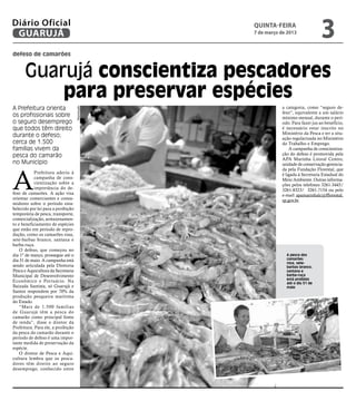 Diário Oficial
 GUARUJÁ
                                                 quinta-feira
                                                 7 de março de 2013
                                                                                 3
defeso de camarões


      Guarujá conscientiza pescadores
          para preservar espécies
A Prefeitura orienta                                        a categoria, como “seguro de-
                                    Reprodução




                                                            feso”, equivalente a um salário
os profissionais sobre                                      mínimo mensal, durante o perí-
o seguro desemprego                                         odo. Para fazer jus ao benefício,
que todos têm direito                                       é necessário estar inscrito no
                                                            Ministério da Pesca e ter a situ-
durante o defeso;                                           ação regularizada no Ministério
cerca de 1.500                                              do Trabalho e Emprego.
famílias vivem da                                               A campanha de conscientiza-
pesca do camarão                                            ção do defeso é promovida pela
                                                            APA Marinha Litoral Centro,
no Município                                                unidade de conservação gerencia-




A
                                                            da pela Fundação Florestal, que
           Prefeitura aderiu à                              é ligada à Secretaria Estadual do
           campanha de cons-                                Meio Ambiente. Outras informa-
           cientização sobre a                              ções pelos telefones 3261-3445/
           importância do de-                               3261-8323/ 3261-7154 ou pelo
feso de camarões. A ação visa                               e-mail: apamarinhalc@fflorestal.
orientar comerciantes e consu-                              sp.gov.br.
midores sobre o período esta-
belecido por lei para a proibição
temporária de pesca, transporte,
comercialização, armazenamen-
to e beneficiamento de espécies
que estão em período de repro-
dução, como os camarões rosa,
sete-barbas branco, santana e
barba-ruça.
    O defeso, que começou no
dia 1º de março, prossegue até o                              A pesca dos
dia 31 de maio. A campanha está                               camarões
                                                              rosa, sete-
sendo articulada pela Diretoria                               barbas branco,
Pesca e Aquicultura da Secretaria                             santana e
Municipal de Desenvolvimento                                  barba-ruça
                                                              está proibida
Econômico e Portuário. Na                                     até o dia 31 de
Baixada Santista, só Guarujá e                                maio
Santos respondem por 70% da
produção pesqueira marítima
do Estado.
    “Mais de 1.500 famílias
de Guarujá têm a pesca do
camarão como principal fonte
de renda”, disse o diretor da
Prefeitura. Para ele, a proibição
da pesca do camarão durante o
período de defeso é uma impor-
tante medida de preservação da
espécie.
    O diretor de Pesca e Aqui-
cultura lembra que os pesca-
dores têm direito ao seguro
desemprego, conhecido entre
 