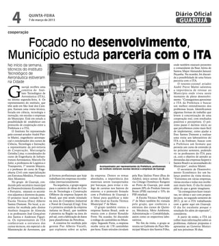 4              quinta-feira
                   7 de março de 2013
                                                                                                                                                                    Diário Oficial
                                                                                                                                                                     GUARUJÁ
cooperação


   Focado no desenvolvimento,
Município estuda parceria com o ITA
No início da semana,                                                                                                                                               onde também estavam presentes
                                      Pedro Rezende




                                                                                                                                                                   o comandante da Base Aérea de
técnicos do Instituto                                                                                                                                              Santos, Major Alexandre Januzzi
Tecnológico de                                                                                                                                                     Peçanha. Na ocasião, foi discuti-
Aeronáutica estiveram                                                                                                                                              da a possibilidade de uma futura
                                                                                                                                                                   parceria com o ITA.
na Cidade



G
                                                                                                                                                                       O tenente-coronel aviador
             uarujá recebeu uma                                                                                                                                    André Pierre Mattei salientou
             comitiva do Insti-                                                                                                                                    a importância de retonar ao
             tuto Tecnológico de                                                                                                                                   Município onde viveu neste
             Aeronáutica (ITA),                                                                                                                                    momento de pleno desenvolvi-
na última segunda-feira, 4. Os                                                                                                                                     mento. “Conseguimos aproximar
representantes do instituto, que                                                                                                                                   o ITA da Prefeitura e buscar
têm sede em São José dos Cam-                                                                                                                                      um melhor entendimento dos
pos, fizeram uma visita técnica,                                                                                                                                   problemas locais. Identificamos
focada em ciência, tecnologia e                                                                                                                                    algumas formas de trabalho que
inovação, em escolas e empresas                                                                                                                                    levem à concretização de uma
do Município. Está em estudo a                                                                                                                                     cooperação real, com resultados
possibilidade de estabelecer um                                                                                                                                    positivos e perceptíveis. O pró-
protocolo de cooperação entre a                                                                                                                                    ximo passo é darmos início ao
Prefeitura e o ITA.                                                                                                                                                que percebemos como mais fácil
    O Instituto foi representado                                                                                                                                   de implementar, como ajudar a
pelo coronel aviador André Pier-                                                                                                                                   Etec Santos Dumont a realizar
re Mattei, engenheiro aeroespa-                                                                                                                                    uma visita aos laboratórios do
cial e coordenador dos cursos de                                                                                                                                   ITA e da Embraer; buscar com
Ciência, Tecnologia e Inovação;                                                                                                                                    a Prefeitura um formato que
a representante da pró-reitoria                                                                                                                                    permita um curso de extensão já
de Cooperação, Maryangela                                                                                                                                          no próximo semestre, podendo
Geimba Lima; o coordenador do                                                                                                                                      vir os professores do ITA para
curso de Engenharia de Infraes-                                                                                                                                    cá, com o objetivo de atender as
trutura Aeronáutica, Marcelo De                                                                                                                                    demandas das empresas Saipem e
Julio; a professora de Logística e                                                                                                                                 Santos Brasil e as necessidades do
Transportes, 1ª tenente Mayara;                                                                   Acompanhados por representantes da Prefeitura, profissionais     Município”, avaliou Mattei.
e o professor do curso de Enge-                                                                   do instituto visitaram escolas técnicas e empresas de Guarujá        O secretário de Desenvolvi-
nharia Civil com especialização                                                                                                                                    mento Econômico fez um ba-
em Estrutura Metálica, Francisco                      já formou profissionais que hoje     da empresa. Dentre os temas          pela Rua Idalino Pinez (Rua do     lanço positivo da visita técnica.
Alex Monteiro.                                        trabalham em empresas reconhe-       abordados, a importância dos         Adubo), único acesso da Rodo-      “Estivemos em várias empresas,
    No grupo de Guarujá, con-                         cidas internacionalmente.            materiais serem transportados        via Cônego Domênico Rangoni        várias escolas e todas nos recebe-
duzido pelo secretário municipal                          Na sequência, o grupo seguiu     por barcaças, para evitar o trá-     ao Porto de Guarujá, por onde      ram muito bem. O dia foi muito
de Desenvolvimento Econômico                          para o canteiro de obras do Cen-     fego de carretas nos bairros do      passam 20% do Produto Interno      além do que a gente imaginava.
e Portuário, estavam os secretá-                      tro de Tecnologia e Construção       entorno, e o protocolo firmado       Bruto (PIB) nacional e 53% do          "Já conseguimos fazer tratati-
rios adjuntos e diretores da pasta.                   Offshore da empresa Saipem do        com a Prefeitura de Guarujá e        PIB estadual.                      vas, ter ideias e sair com propos-
O primeiro local visitado foi a                       Brasil, que está sendo instalado     o Senai para qualificar a mão            A Escola Técnica Municipal     tas para, no segundo semestre de
Escola Técnica (Etec) Alberto                         na área do Complexo Industrial       de obra local na Escola Técnica      1º de Maio também foi visitada     2013, já ter o ITA trabalhando
Santos Dumont. No local, a co-                        e Naval de Guarujá (Cing). Esta      Municipal 1º de Maio.                pelo grupo, que conheceu a         com a gente aqui em Guarujá.
mitiva foi recebida pelo diretor                      é a primeira unidade da empresa          O grupo também visitou a         estrutura dos cursos de Quími-     O dia foi excelente porque o
Antônio Joaquim de Almeida                            italiana no Brasil, que também       empresa Santos Brasil, onde se       ca, Mecânica, Meio Ambiente,       resultado foi além do esperado”,
e os professores José Gonçalves                       é pioneira na Região na área do      reuniu com o diretor Ronaldo         Administração e Contabilidade,     considerou.
dos Santos e Anderson Figuei-                         pré-sal, com a fabricação de dutos   Forte. Na ocasião, foi discutido     assim como os respectivos labo-        A partir de então, o ITA irá
ra. Os representantes do ITA                          para plataformas da Petrobras.       o tráfego de caminhões no Muni-      ratórios.                          colher mais informações sobre os
conheceram a estrutura dos                                A comitiva foi recebida pelo     cípio. Segundo Forte, a empresa          No fim da visita, o grupo se   problemas, elaborar propostas e
cursos técnicos, em especial o de                     gerente Pier Alberto Viecelli,       recebe cerca de 170 caminhões        reuniu no Gabinete do Paço Mu-     apresentar ao Governo Munici-
Manutenção de Aeronaves, que                          que explanou sobre as ações          por hora. Esses veículos circulam    nicipal Moacir dos Santos Filho,   pal nos próximos 30 dias.
 