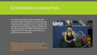 SUSPENDEN A SHARAPOVA.
 Una de las tenistas más famosas del
mundo, María Sharapova, anunció este
lunes que dio positivo en un examen de
sustancias prohibidas, pero a diferencia
de otras personalidades del deporte no
negó el hecho sino que señaló que se
trató de una confusión.
 http://www.merca20.com/suspenden-a-
sharapova-por-uso-de-sustancias-
prohibidas-afectara-su-marca-personal-
y-patrocinios/
 