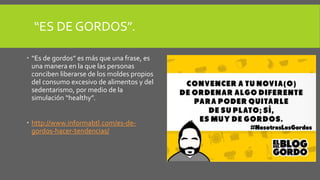 “ES DE GORDOS”.
 “Es de gordos” es más que una frase, es
una manera en la que las personas
conciben liberarse de los moldes propios
del consumo excesivo de alimentos y del
sedentarismo, por medio de la
simulación “healthy”.
 http://www.informabtl.com/es-de-
gordos-hacer-tendencias/
 