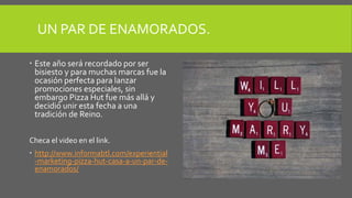 UN PAR DE ENAMORADOS.
 Este año será recordado por ser
bisiesto y para muchas marcas fue la
ocasión perfecta para lanzar
promociones especiales, sin
embargo Pizza Hut fue más allá y
decidió unir esta fecha a una
tradición de Reino.
Checa el video en el link.
 http://www.informabtl.com/experiential
-marketing-pizza-hut-casa-a-un-par-de-
enamorados/
 