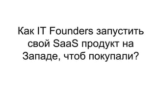 Как IT Founders запустить
свой SaaS продукт на
Западе, чтоб покупали?
 