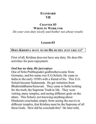 STANDARD
VII
CHAPTER 03
WHOM TO WORK FOR
Do your own duty nicely and bother not about results
Lesson-03
DOES KRISHNA HAVE TO DO HIS DUTIES JUST LIKE US?
First of all, Krishna does not have any duty. He does His
activities for pure enjoyment.
God has no duty. He just enjoys
One of Srila Prabhupada's godbrotherscame from
Germany, and his name was E.G.Schulz. He came to
India in the early 1930's with a friend of his. This E.G.
Schulzbecame Sadananda. He got initiation from
BhaktisiddhantaSarasvati. They came to India looking
for the truth, the Supreme Truth in life. They were
visiting many temples, and seeing different gods on the
altars. This Schulz, not knowing anything about
Hinduism concluded,simply from seeing the murtisin
different temples, that Krishna must be the Supreme of all
these Gods. How did he concludethis? He later told,
 