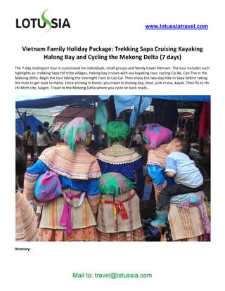 www.lotussiatravel.com



    Vietnam Family Holiday Package: Trekking Sapa Cruising Kayaking
           Halong Bay and Cycling the Mekong Delta (7 days)
The 7-day multisport tour is customized for individuals, small groups and family travel Vietnam. The tour includes such
highlights as: trekking Sapa hill tribe villages, Halong bay cruises with sea kayaking tour, cycling Cai Be, Can Tho in the
Mekong delta. Begin the tour taking the overnight train to Lao Cai. Then enjoy the two-day hike in Sapa before taking
the train to get back to Hanoi. Once arriving in Hanoi, you travel to Halong bay, boat, junk cruise, kayak. Then fly to Ho
chi Minh city, Saigon. Travel to the Mekong Delta where you cycle on back roads…




Itinerary:
 