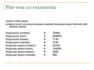 Pair-wise co-occurrence
cosmic outer-space
incident event occurrence lessen subside decrease lower diminish ebb
decline reduce
freq(cosmic incident)  70800
freq(cosmic event  269000
freq(cosmic lessen)  7130
freq(cosmic subside)  3120
freq(outer-space incident)  26100
freq(outer-space event)  104000
freq(outer-space lessen)  2600
freq(outer-space subside)  980
 