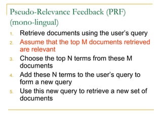 Pseudo-Relevance Feedback (PRF)
(mono-lingual)
1. Retrieve documents using the user’s query
2. Assume that the top M documents retrieved
are relevant
3. Choose the top N terms from these M
documents
4. Add these N terms to the user’s query to
form a new query
5. Use this new query to retrieve a new set of
documents
 