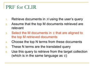 PRF for CLIR
1. Retrieve documents in H using the user’s query
2. Assume that the top M documents retrieved are
relevant
3. Select the M documents in E that are aligned to
the top M retrieved documents
4. Choose the top N terms from these documents
5. These N terms are the translated query
6. Use this query to retrieve from the target collection
(which is in the same language as E)
 