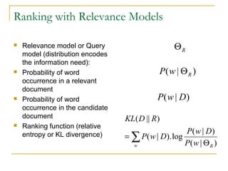 Ranking with Relevance Models
 Relevance model or Query
model (distribution encodes
the information need):
 Probability of word
occurrence in a relevant
document
 Probability of word
occurrence in the candidate
document
 Ranking function (relative
entropy or KL divergence)
RΘ
)|( RwP Θ
)|( DwP
∑ Θ
=
w RwP
DwP
DwP
RDKL
)|(
)|(
log).|(
)||(
 