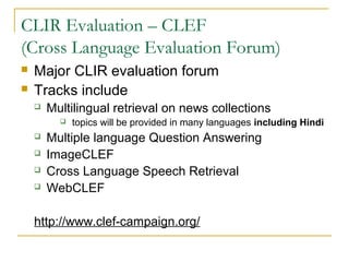 CLIR Evaluation – CLEF
(Cross Language Evaluation Forum)
 Major CLIR evaluation forum
 Tracks include
 Multilingual retrieval on news collections
 topics will be provided in many languages including Hindi
 Multiple language Question Answering
 ImageCLEF
 Cross Language Speech Retrieval
 WebCLEF
http://www.clef-campaign.org/
 