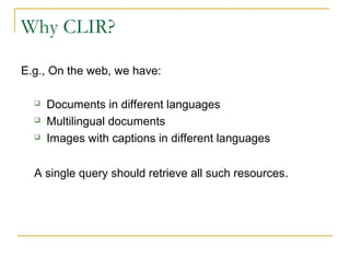Why CLIR?
E.g., On the web, we have:
 Documents in different languages
 Multilingual documents
 Images with captions in different languages
A single query should retrieve all such resources.
 
