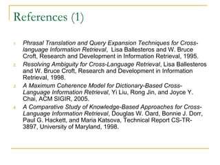 References (1)
1. Phrasal Translation and Query Expansion Techniques for Cross-
language Information Retrieval, Lisa Ballesteros and W. Bruce
Croft, Research and Development in Information Retrieval, 1995.
2. Resolving Ambiguity for Cross-Language Retrieval, Lisa Ballesteros
and W. Bruce Croft, Research and Development in Information
Retrieval, 1998.
3. A Maximum Coherence Model for Dictionary-Based Cross-
Language Information Retrieval, Yi Liu, Rong Jin, and Joyce Y.
Chai, ACM SIGIR, 2005.
4. A Comparative Study of Knowledge-Based Approaches for Cross-
Language Information Retrieval, Douglas W. Oard, Bonnie J. Dorr,
Paul G. Hackett, and Maria Katsova, Technical Report CS-TR-
3897, University of Maryland, 1998.
 