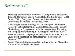 References (2)
5. Translingual Information Retrieval: A Comparative Evaluation,
Jaime G. Carbonell, Yiming Yang, Robert E. Frederking, Ralf D.
Brown, Yibing Geng, and Danny Lee, International Joint
Conference on Artificial Intelligence, 1997.
6. A Multistage Search Strategy for Cross Lingual Information
Retrieval, Satish Kagathara, Manish Deodalkar, and Pushpak
Bhattacharyya, Symposium on Indian Morphology, Phonology
and Language Engineering, IIT Kharagpur, February, 2005.
7. Relevance-Based Language Models, Victor Lavrenko, and W.
Bruce Croft, Research and Development in Information
Retrieval, 2001.
8. Cross- Lingual Relevance Models, V. Lavrenko, M. Choquette,
and W. Croft, ACM-SIGIR, 2002.
 