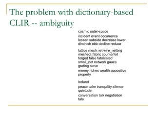 The problem with dictionary-based
CLIR -- ambiguity
cosmic outer-space
incident event occurrence
lessen subside decrease lower
diminish ebb decline reduce
lattice mesh net wire_netting
meshed_fabric counterfeit
forged false fabricated
small_net network gauze
grating sieve
money riches wealth appositive
property
Ireland
peace calm tranquility silence
quietude
conversation talk negotiation
tale
 