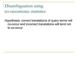 Disambiguation using
co-occurrence statistics
Hypothesis: correct translations of query terms will
co-occur and incorrect translations will tend not
to co-occur
 