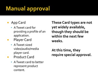    App Card                      These Card types are not
     A Tweet card for            yet widely available,
      providing a profile of an   though they should be
      application.                within the next few
     Player Card                 weeks.
     A Tweet sized
      video/audio/media           At this time, they
      player card.
                                  require special approval.
     Product Card
     A Tweet card to better
      represent product
      content.
 