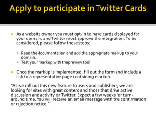    As a website owner you must opt-in to have cards displayed for
    your domain, and Twitter must approve the integration. To be
    considered, please follow these steps:

     Read the documentation and add the appropriate markup to your
      domain.
     Test your markup with thepreview tool

   Once the markup is implemented, fill out the form and include a
    link to a representative page containing markup
“As we roll out this new feature to users and publishers, we are
looking for sites with great content and those that drive active
discussion and activity on Twitter. Expect a few weeks for turn-
around time. You will receive an email message with the confirmation
or rejection notice.”
 