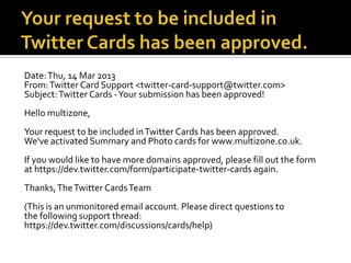 Date: Thu, 14 Mar 2013
From: Twitter Card Support <twitter-card-support@twitter.com>
Subject: Twitter Cards -Your submission has been approved!
Hello multizone,
Your request to be included in Twitter Cards has been approved.
We've activated Summary and Photo cards for www.multizone.co.uk.
If you would like to have more domains approved, please fill out the form
at https://dev.twitter.com/form/participate-twitter-cards again.
Thanks, The Twitter Cards Team
(This is an unmonitored email account. Please direct questions to
the following support thread:
https://dev.twitter.com/discussions/cards/help)
 