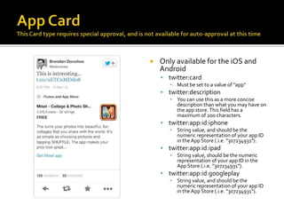    Only available for the iOS and
    Android
     twitter:card
       ▪ Must be set to a value of "app"
     twitter:description
       ▪ You can use this as a more concise
         description than what you may have on
         the app store. This field has a
         maximum of 200 characters.
     twitter:app:id:iphone
       ▪ String value, and should be the
         numeric representation of your app ID
         in the App Store (.i.e. "307234931").
     twitter:app:id:ipad
       ▪ String value, should be the numeric
         representation of your app ID in the
         App Store (.i.e. "307234931").
     twitter:app:id:googleplay
       ▪ String value, and should be the
         numeric representation of your app ID
         in the App Store (.i.e. "307234931").
 