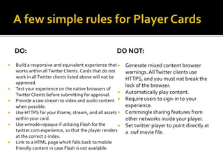 DO:                                                 DO NOT:
   Build a responsive and equivalent experience that       Generate mixed content browser
    works within all Twitter Clients. Cards that do not      warnings. All Twitter clients use
    work in all Twitter clients listed above will not be     HTTPS, and you must not break the
    approved.
                                                             lock of the browser.
   Test your experience on the native browsers of
    Twitter Clients before submitting for approval.         Automatically play content.
   Provide a raw stream to video and audio content         Require users to sign-in to your
    when possible.                                           experience.
   Use HTTPS for your iframe, stream, and all assets       Commingle sharing features from
    within your card.                                        other networks inside your player.
   Use wmode=opaque if utilizing Flash for the             Set twitter:player to point directly at
    twitter.com experience, so that the player renders       a .swf movie file.
    at the correct z-index.
   Link to a HTML page which falls back to mobile
    friendly content in case Flash is not available.
 