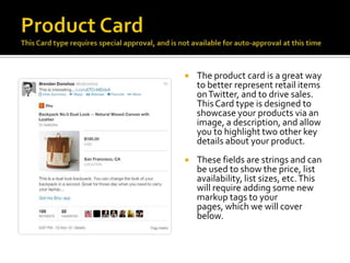    The product card is a great way
    to better represent retail items
    on Twitter, and to drive sales.
    This Card type is designed to
    showcase your products via an
    image, a description, and allow
    you to highlight two other key
    details about your product.
   These fields are strings and can
    be used to show the price, list
    availability, list sizes, etc. This
    will require adding some new
    markup tags to your
    pages, which we will cover
    below.
 