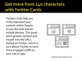 Twitter Cards help you
richly represent your
content within Tweets
across the web and on
mobile devices. This gives
users greater context and
insight into the URLs
shared on Twitter, which in
turn allows Twitter to send
more engaged traffic to
your site or app.
                              Source: dev.twitter.com
 