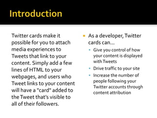 Twitter cards make it            As a developer, Twitter
possible for you to attach        cards can...
media experiences to               Give you control of how
Tweets that link to your            your content is displayed
content. Simply add a few           with Tweets
lines of HTML to your              Drive traffic to your site
webpages, and users who            Increase the number of
                                    people following your
Tweet links to your content
                                    Twitter accounts through
will have a "card" added to         content attribution
the Tweet that’s visible to
all of their followers.
 