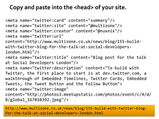 Copy and paste into the <head> of your site.

<meta name="twitter:card" content="summary"/>
<meta name="twitter:site" content="@multizone"/>
<meta name="twitter:creator" content="@nuxnix"/>
<meta name="twitter:url"
content="http://www.multizone.co.uk/news/blog/155-build-
with-twitter-blog-for-the-talk-at-social-developers-
london.html"/>
<meta name="twitter:title" content="Blog post for the talk
at Social Developers London"/>
<meta name="twitter:description" content="To build with
Twitter, the first place to start is at dev.twitter.com, a
walkthrough of Embedded Timelines, Twitter Cards, Embedded
Tweets, the Tweet Button and the Follow Button">
<meta name="twitter:image"
content="http://photos3.meetupstatic.com/photos/event/c/4/d/
8/global_167810392.jpeg"/>
http://www.multizone.co.uk/news/blog/155-build-with-twitter-blog-
for-the-talk-at-social-developers-london.html
 