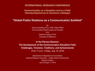 INTERNATIONAL RESEARCH CONFERENCE
Communication as a Discipline and as a Field:
Sharing Experiences to Construct a Dialogue
"Global Public Relations as a Communication Subfield"
By
Dean Kruckeberg, Ph.D., APR, Fellow PRSA
The University of North Carolina at Charlotte
And
Katerina Tsetsura, Ph.D.
University of Oklahoma
In the Plenary Session:
The Development of the Communication Discipline Field:
Challenges, Tensions, Traditions, and Achievements
10 to 11 a.m., Friday, July 10, 2015
Department of Integrated Communications
National Research University — Higher School of Economics
Moscow, Russia
July 9 through 11, 2015
 