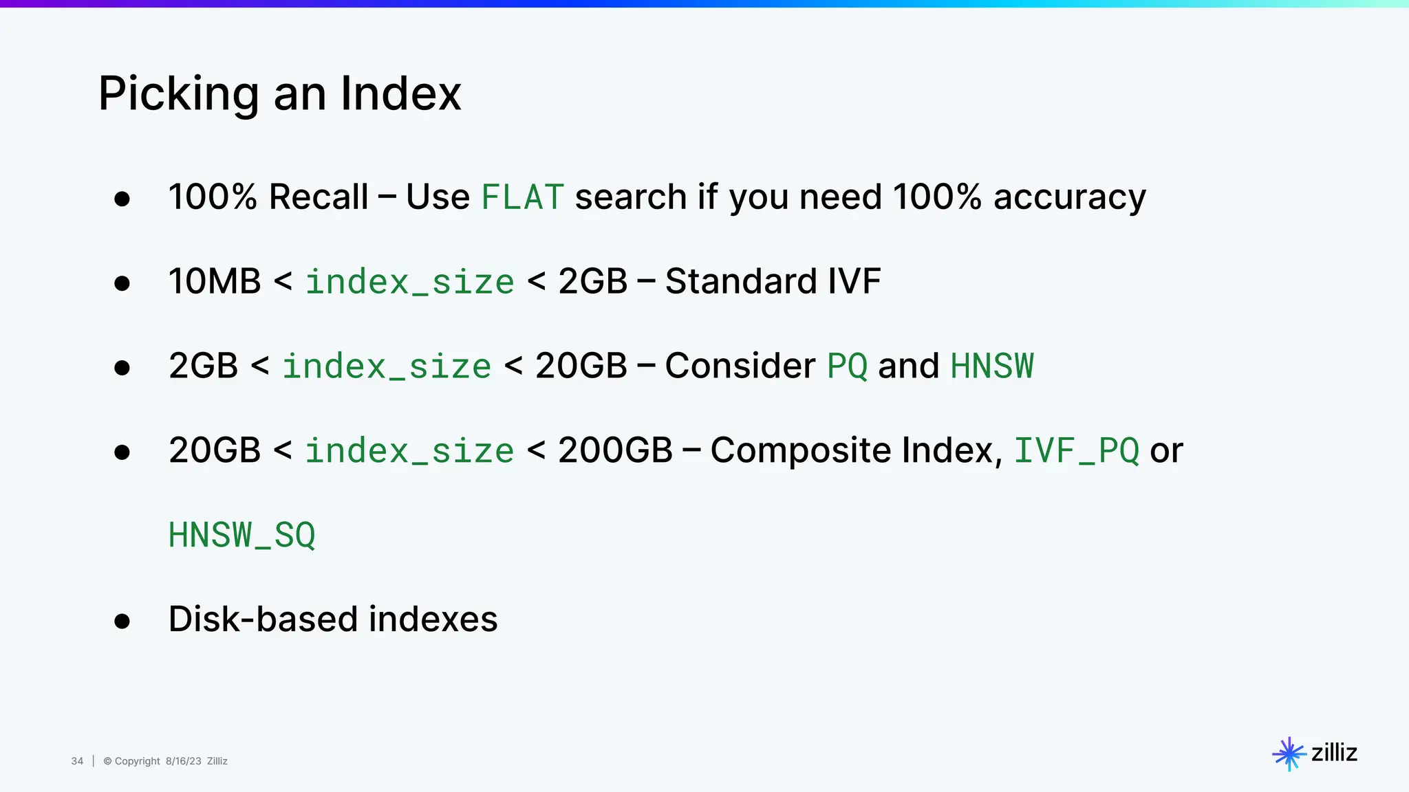 34 | © Copyright 8/16/23 Zilliz
34 | © Copyright 8/16/23 Zilliz
Picking an Index
● 100% Recall – Use FLAT search if you need 100% accuracy
● 10MB < index_size < 2GB – Standard IVF
● 2GB < index_size < 20GB – Consider PQ and HNSW
● 20GB < index_size < 200GB – Composite Index, IVF_PQ or
HNSW_SQ
● Disk-based indexes
 