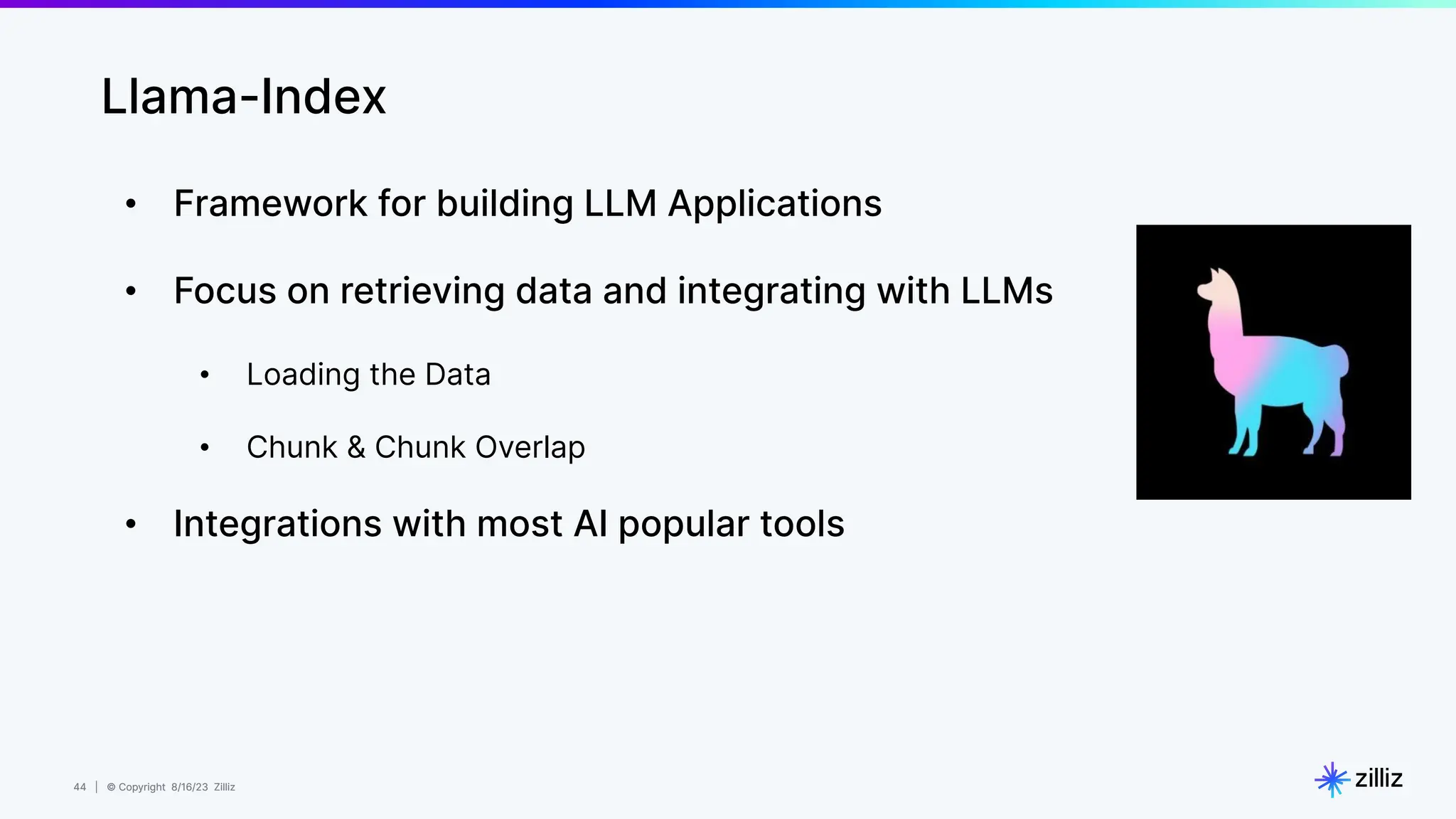 44 | © Copyright 8/16/23 Zilliz
44 | © Copyright 8/16/23 Zilliz
• Framework for building LLM Applications
• Focus on retrieving data and integrating with LLMs
• Loading the Data
• Chunk & Chunk Overlap
• Integrations with most AI popular tools
Llama-Index
 