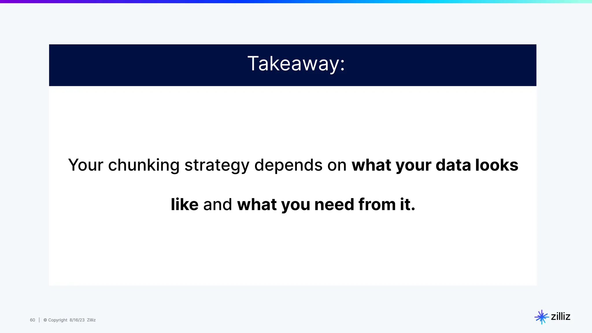 60 | © Copyright 8/16/23 Zilliz
60 | © Copyright 8/16/23 Zilliz
Your chunking strategy depends on what your data looks
like and what you need from it.
Takeaway:
 