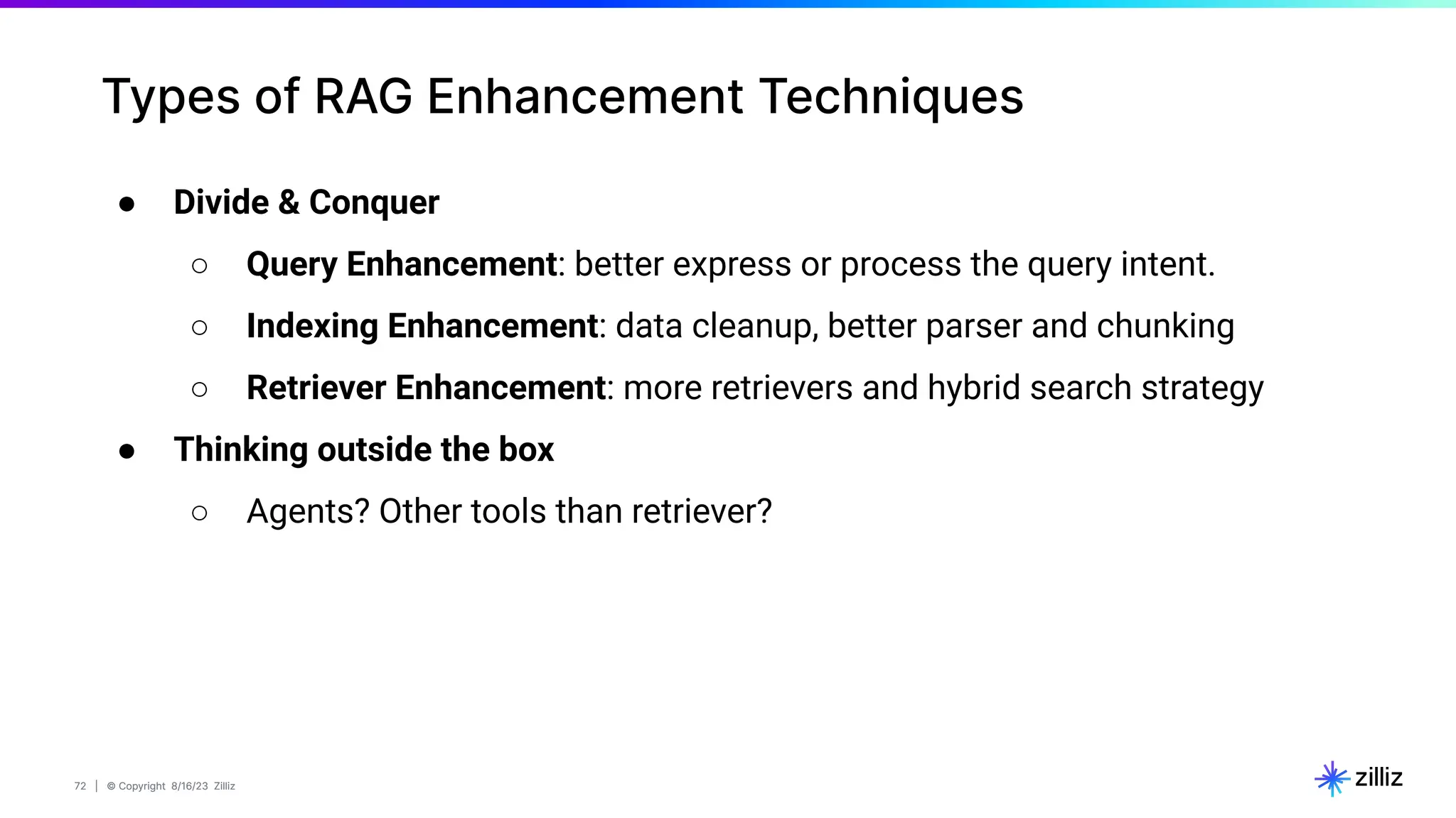 72 | © Copyright 8/16/23 Zilliz
72 | © Copyright 8/16/23 Zilliz
Types of RAG Enhancement Techniques
● Divide & Conquer
○ Query Enhancement: better express or process the query intent.
○ Indexing Enhancement: data cleanup, better parser and chunking
○ Retriever Enhancement: more retrievers and hybrid search strategy
● Thinking outside the box
○ Agents? Other tools than retriever?
 