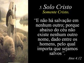 5 .  Solo Cristo Somente Cristo. “ E não há salvação em nenhum outro; porque abaixo do céu não existe nenhum outro nome, dado entre os homens, pelo qual importa que sejamos salvos ”. Atos 4.12 