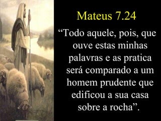 Mateus 7.24 “ Todo aquele, pois, que ouve estas minhas palavras e as pratica será comparado a um homem prudente que edificou a sua casa sobre a rocha”.   
