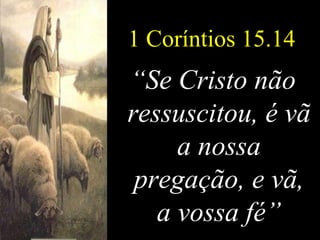 1 Coríntios 15.14 “ Se Cristo não ressuscitou, é vã a nossa pregação, e vã, a vossa fé” 