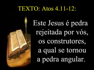 TEXTO: Atos 4.11-12: Este Jesus é pedra rejeitada por vós, os construtores, a qual se tornou a pedra angular.   