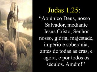 Judas 1.25: “ Ao único Deus, nosso Salvador, mediante Jesus Cristo, Senhor nosso, glória, majestade, império e soberania, antes de todas as eras, e agora, e por todos os séculos. Amém!”   