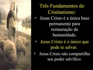 Três Fundamentos do Cristianismo: Jesus Cristo é a única base permanente para restauração da humanidade. Jesus Cristo é o único que pode te salvar.  Jesus Cristo não compartilha seu poder salvífico. 