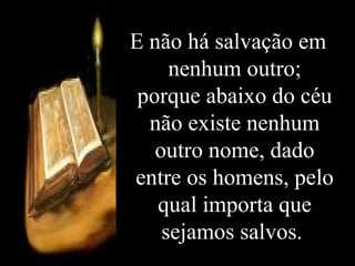 E não há salvação em nenhum outro; porque abaixo do céu não existe nenhum outro nome, dado entre os homens, pelo qual importa que sejamos salvos.   