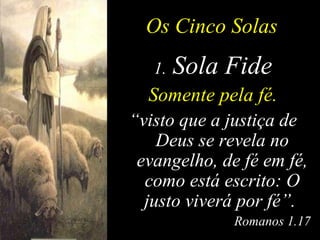 Os Cinco Solas Sola Fide Somente pela fé. “ visto que a justiça de Deus se revela no evangelho, de fé em fé, como está escrito: O justo viverá por fé”.   Romanos 1.17 