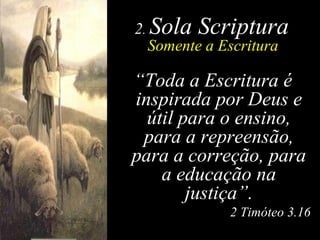 2 .  Sola Scriptura Somente a Escritura “ Toda a Escritura é inspirada por Deus e útil para o ensino, para a repreensão, para a correção, para a educação na justiça”. 2 Timóteo 3.16 